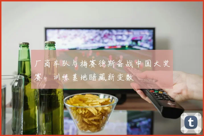 厂商车队与梅赛德斯备战中国大奖赛，训练基地暗藏新变数