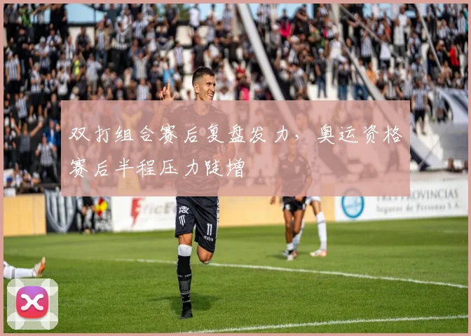 双打组合赛后复盘发力，奥运资格赛后半程压力陡增