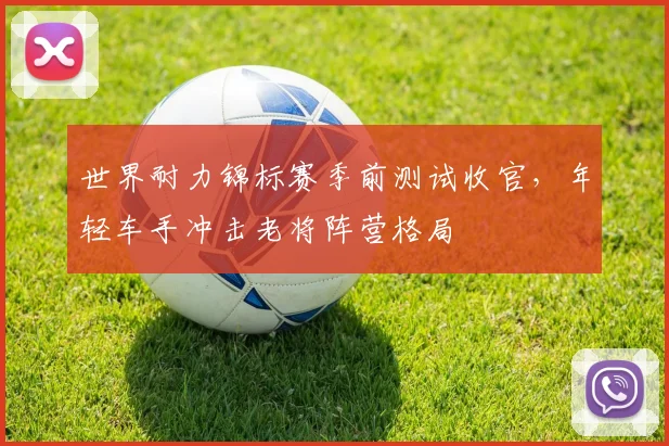 世界耐力锦标赛季前测试收官，年轻车手冲击老将阵营格局
