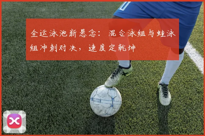 全运泳池新悬念：混合泳组与蛙泳组冲刺对决，速度定乾坤