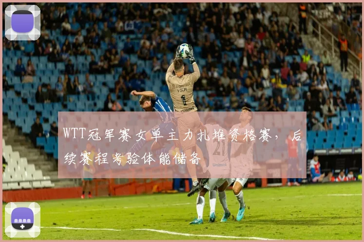 WTT冠军赛女单主力扎堆资格赛，后续赛程考验体能储备