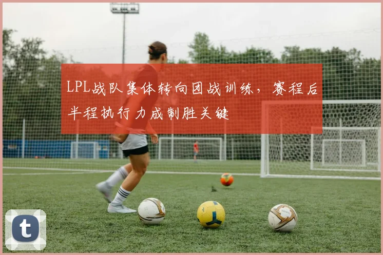 LPL战队集体转向团战训练，赛程后半程执行力成制胜关键