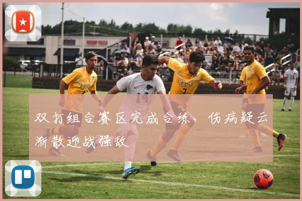双打组合赛区完成合练，伤病疑云渐散迎战强敌