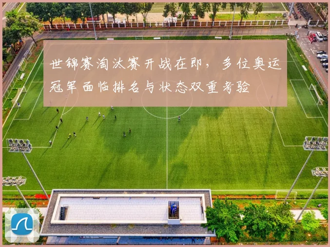 世锦赛淘汰赛开战在即，多位奥运冠军面临排名与状态双重考验