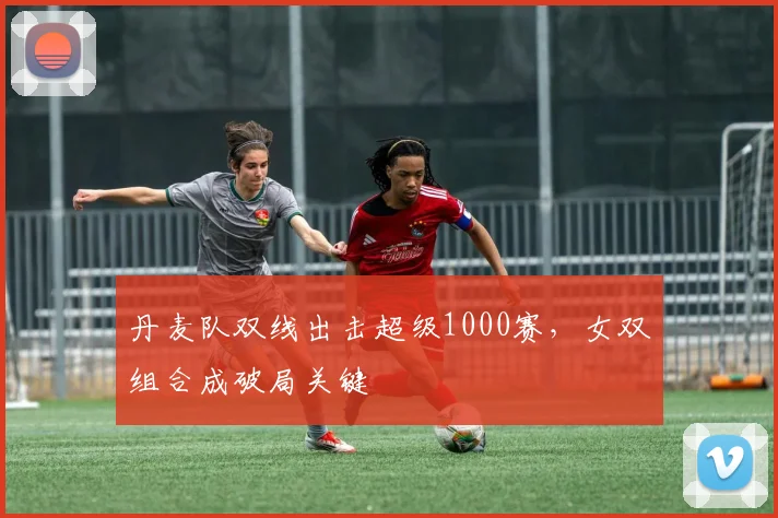 丹麦队双线出击超级1000赛，女双组合成破局关键