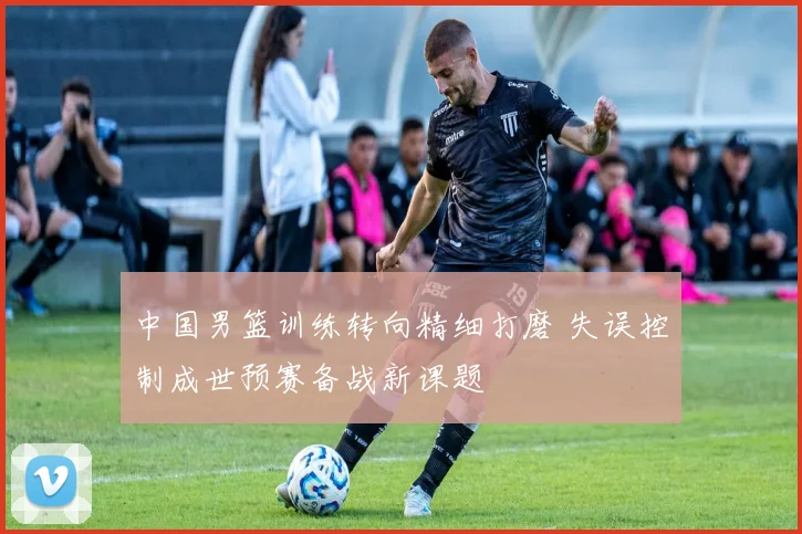 中国男篮训练转向精细打磨 失误控制成世预赛备战新课题
