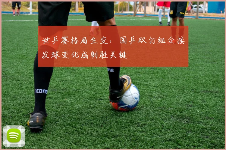 世乒赛格局生变，国乒双打组合接发球变化成制胜关键