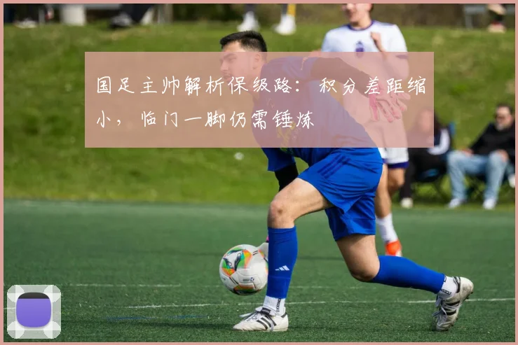 国足主帅解析保级路：积分差距缩小，临门一脚仍需锤炼