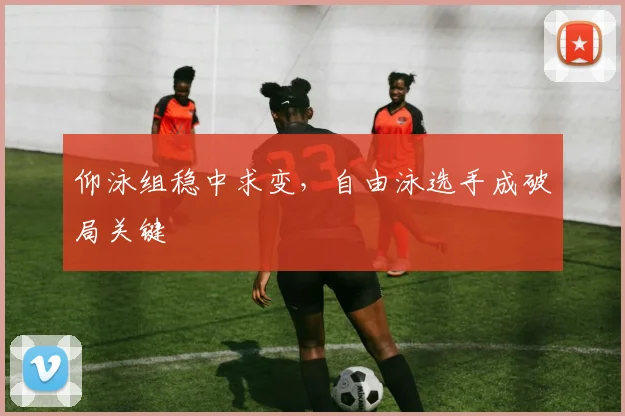 仰泳组稳中求变，自由泳选手成破局关键