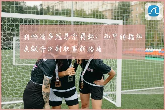 利物浦争冠悬念再起，西甲转播热度飙升折射联赛新格局