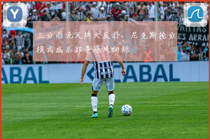 三分雨浇灭热火反扑，尼克斯抢分模式成东部争冠风向标