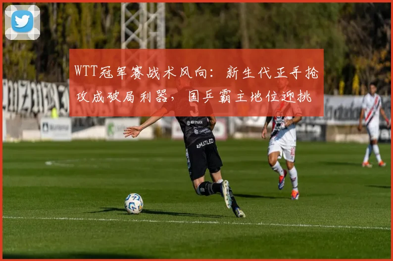 WTT冠军赛战术风向：新生代正手抢攻成破局利器，国乒霸主地位迎挑战