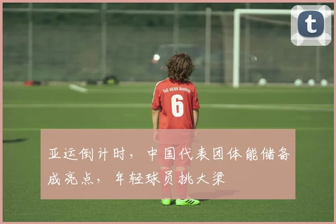 亚运倒计时，中国代表团体能储备成亮点，年轻球员挑大梁
