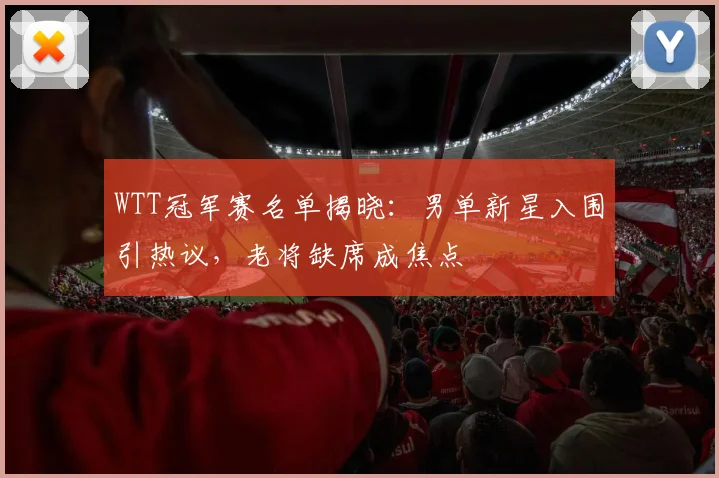 WTT冠军赛名单揭晓：男单新星入围引热议，老将缺席成焦点