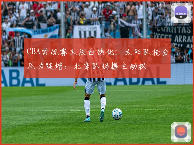 CBA常规赛末段白热化：太阳队抢分压力陡增，北京队仍握主动权