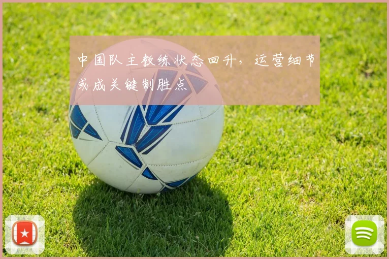 中国队主教练状态回升，运营细节或成关键制胜点