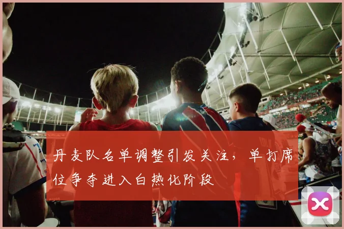 丹麦队名单调整引发关注，单打席位争夺进入白热化阶段