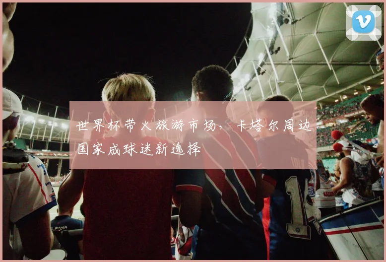 世界杯带火旅游市场，卡塔尔周边国家成球迷新选择