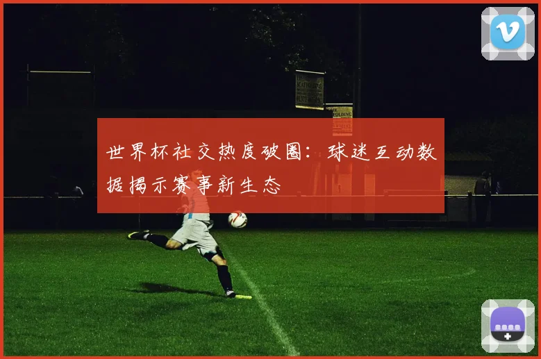 世界杯社交热度破圈：球迷互动数据揭示赛事新生态