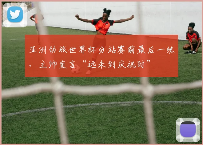 亚洲劲旅世界杯分站赛前最后一练，主帅直言“远未到庆祝时”