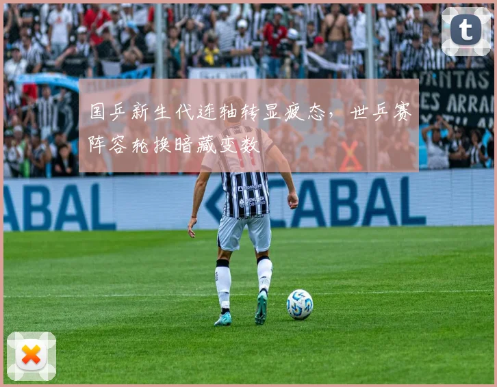 国乒新生代连轴转显疲态，世乒赛阵容轮换暗藏变数