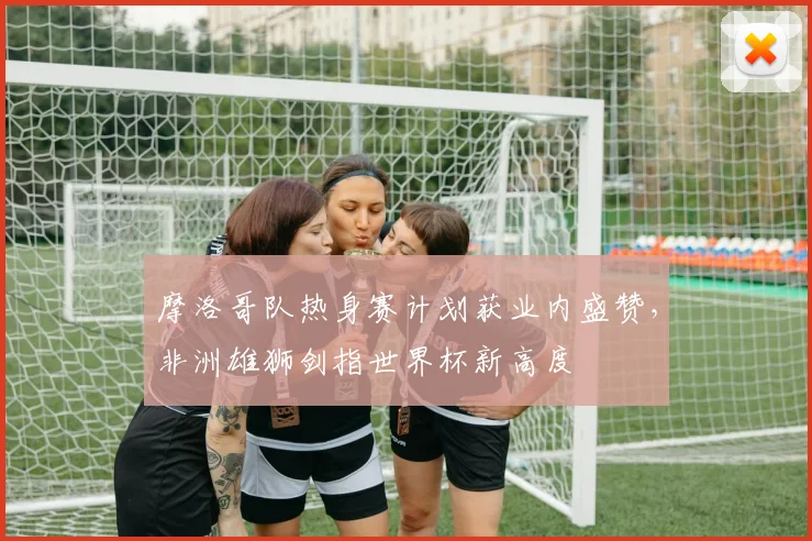 摩洛哥队热身赛计划获业内盛赞，非洲雄狮剑指世界杯新高度