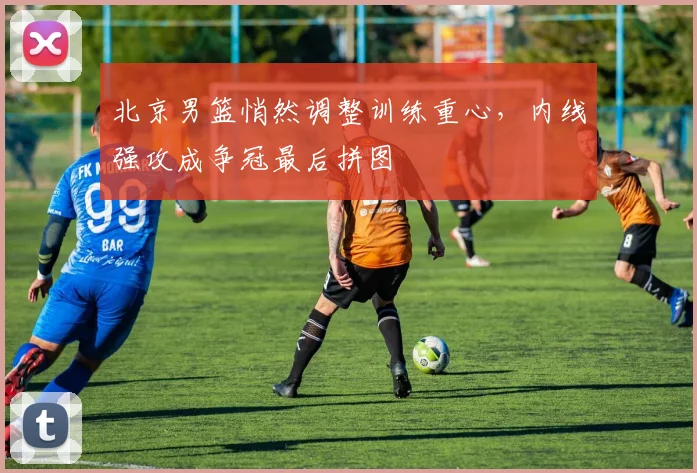 北京男篮悄然调整训练重心，内线强攻成争冠最后拼图