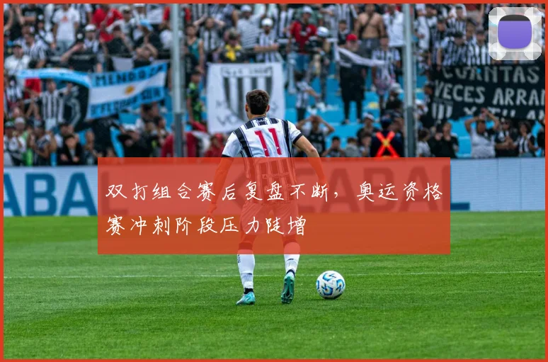 双打组合赛后复盘不断，奥运资格赛冲刺阶段压力陡增