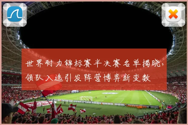 世界耐力锦标赛半决赛名单揭晓，领队入选引发阵营博弈新变数