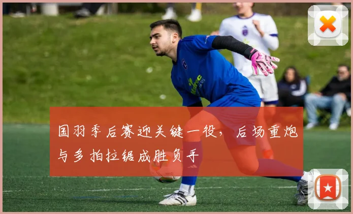国羽季后赛迎关键一役，后场重炮与多拍拉锯成胜负手