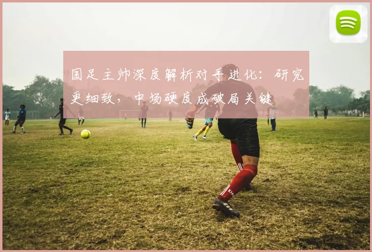 国足主帅深度解析对手进化：研究更细致，中场硬度成破局关键