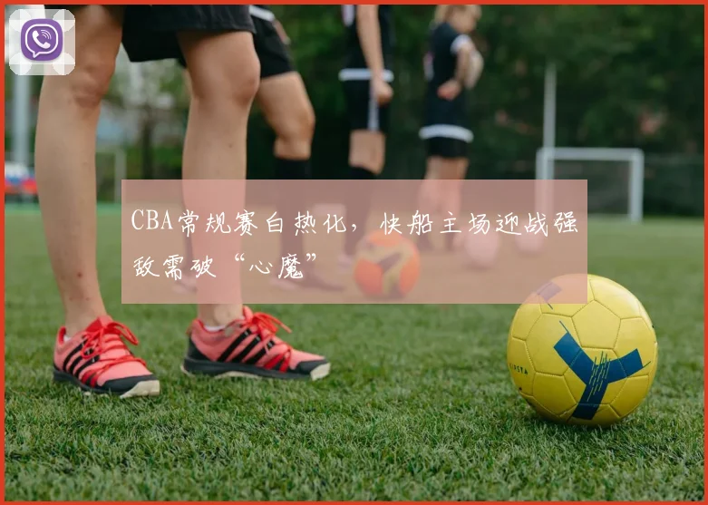 CBA常规赛白热化，快船主场迎战强敌需破“心魔”