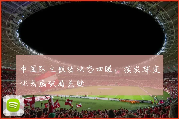 中国队主教练状态回暖，接发球变化或成破局关键