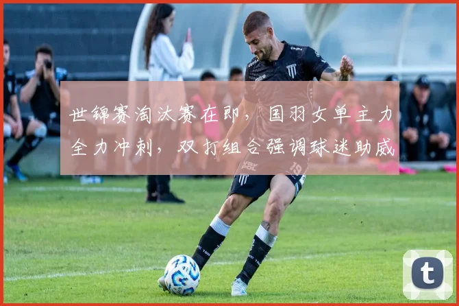 世锦赛淘汰赛在即，国羽女单主力全力冲刺，双打组合强调球迷助威不可松懈