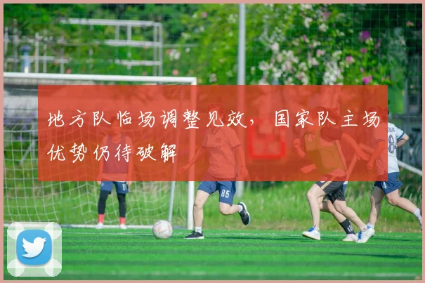 地方队临场调整见效，国家队主场优势仍待破解