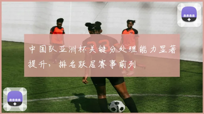 中国队亚洲杯关键分处理能力显著提升，排名跃居赛事前列