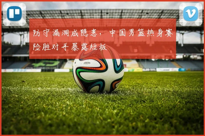 防守漏洞成隐患，中国男篮热身赛险胜对手暴露短板