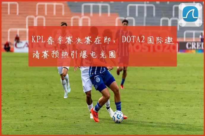 KPL春季赛决赛在即，DOTA2国际邀请赛预热引爆电竞圈