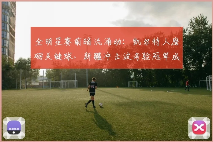 全明星赛前暗流涌动：凯尔特人磨砺关键球，新疆冲击波考验冠军成色