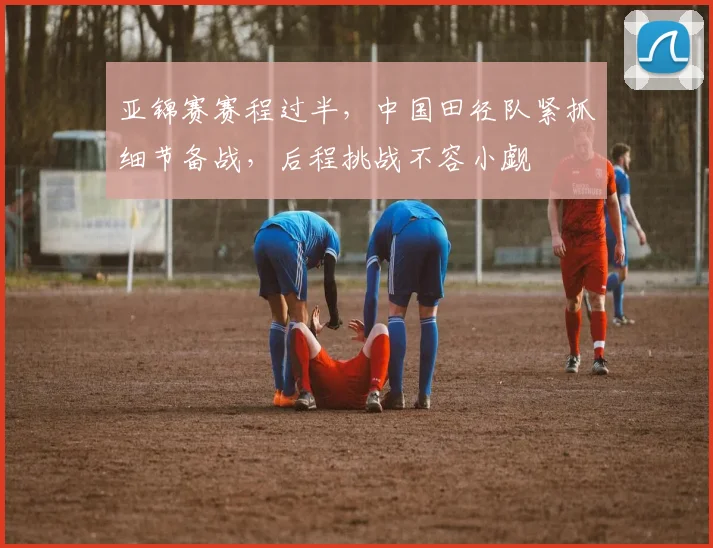 亚锦赛赛程过半，中国田径队紧抓细节备战，后程挑战不容小觑