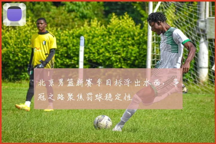 北京男篮新赛季目标浮出水面，争冠之路聚焦罚球稳定性