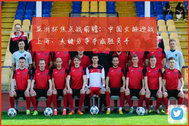 亚洲杯焦点战前瞻：中国女排迎战上海，关键分争夺成胜负手