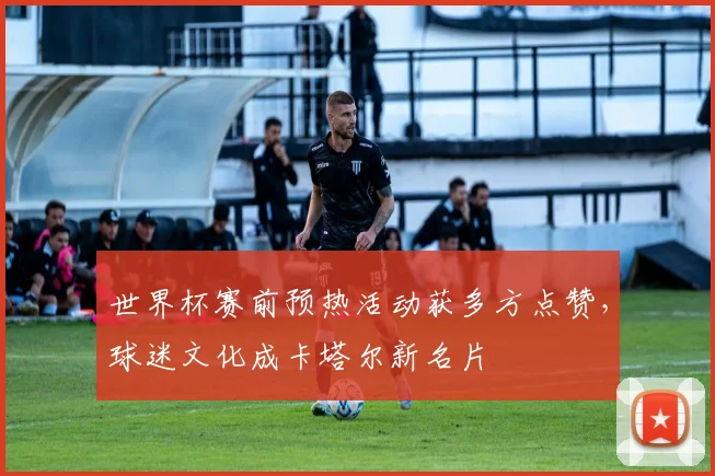 世界杯赛前预热活动获多方点赞，球迷文化成卡塔尔新名片