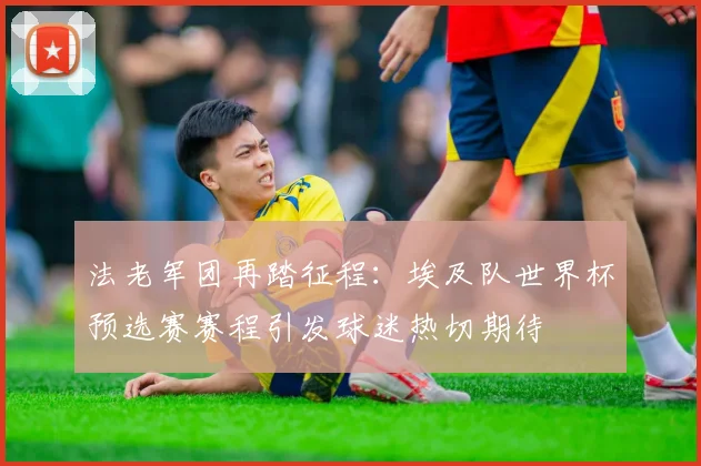 法老军团再踏征程：埃及队世界杯预选赛赛程引发球迷热切期待