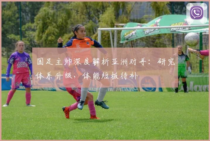 国足主帅深度解析亚洲对手：研究体系升级，体能短板待补