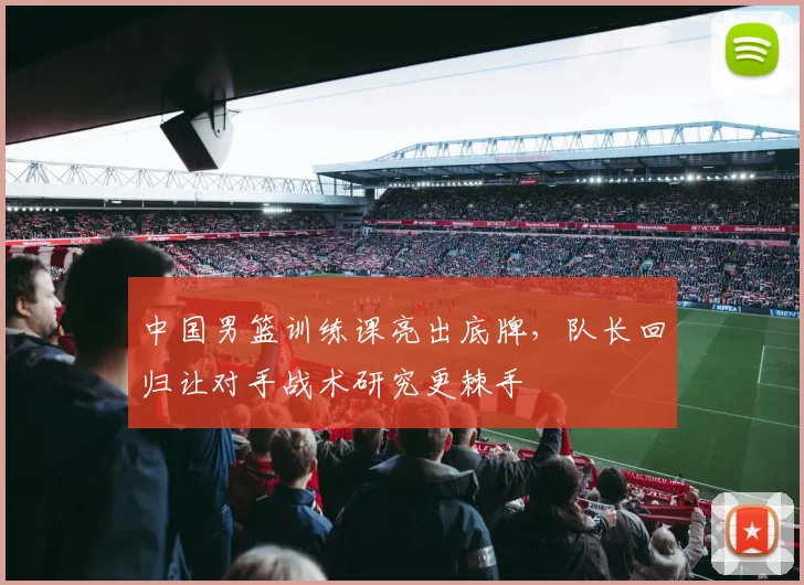 中国男篮训练课亮出底牌，队长回归让对手战术研究更棘手