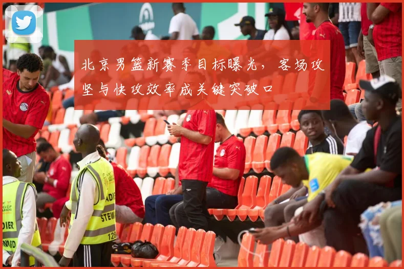 北京男篮新赛季目标曝光，客场攻坚与快攻效率成关键突破口