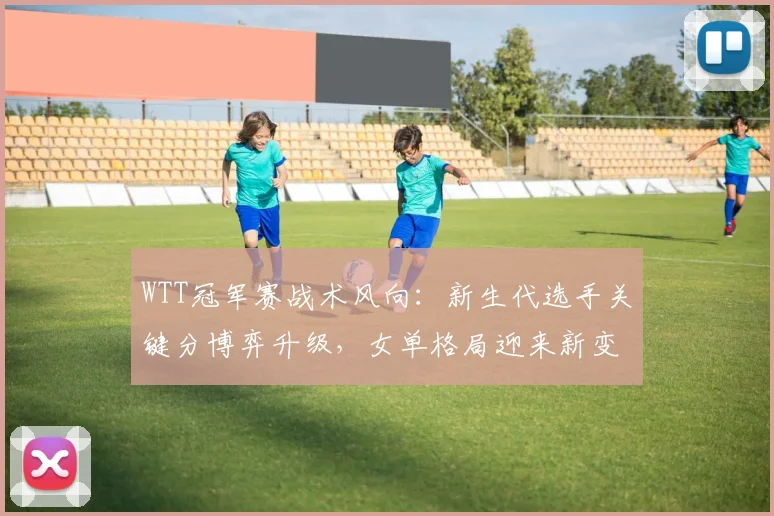 WTT冠军赛战术风向：新生代选手关键分博弈升级，女单格局迎来新变数