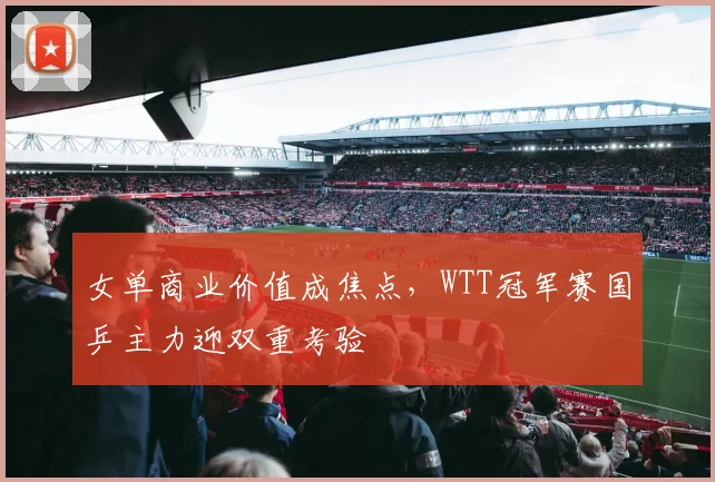 女单商业价值成焦点，WTT冠军赛国乒主力迎双重考验