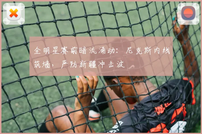 全明星赛前暗流涌动：尼克斯内线筑墙，严防新疆冲击波